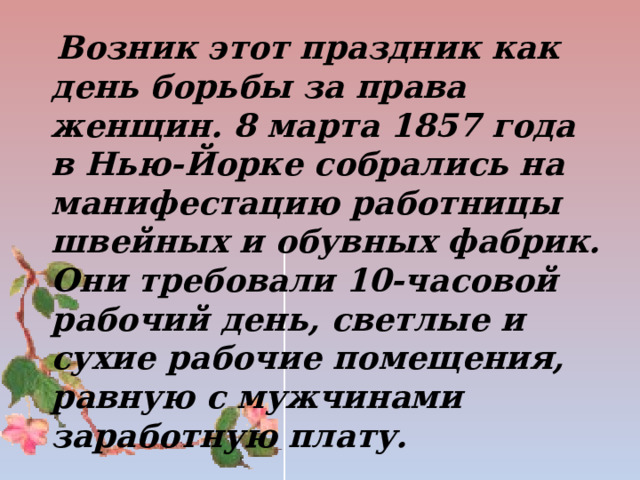  Возник этот праздник как день борьбы за права женщин. 8 марта 1857 года в Нью-Йорке собрались на манифестацию работницы швейных и обувных фабрик. Они требовали 10-часовой рабочий день, светлые и сухие рабочие помещения, равную с мужчинами заработную плату.   