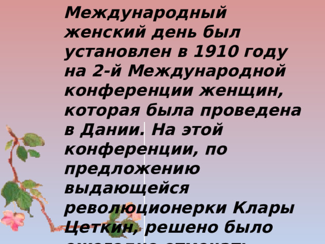 Международный женский день был установлен в 1910 году на 2-й Международной конференции женщин, которая была проведена в Дании. На этой конференции, по предложению выдающейся революционерки Клары Цеткин, решено было ежегодно отмечать восьмой день весны как День международной солидарности женщин.    