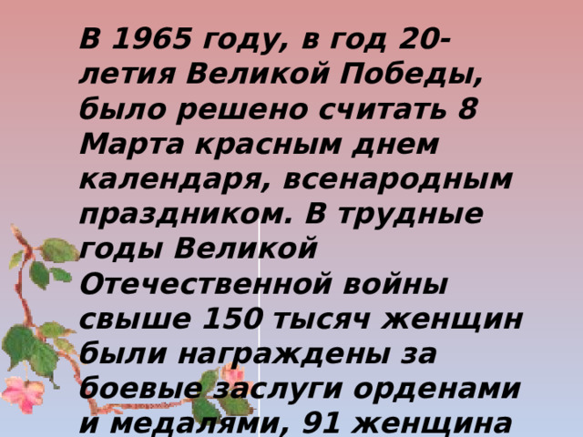  В 1965 году, в год 20-летия Великой Победы, было решено считать 8 Марта красным днем календаря, всенародным праздником. В трудные годы Великой Отечественной войны свыше 150 тысяч женщин были награждены за боевые заслуги орденами и медалями, 91 женщина удостоена высокого звания Героя Советского Союза    