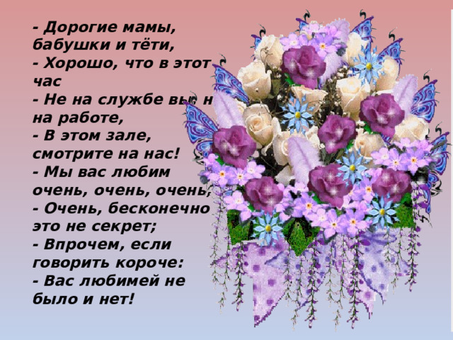 - Дорогие мамы, бабушки и тёти, - Хорошо, что в этот час - Не на службе вы, не на работе, - В этом зале, смотрите на нас! - Мы вас любим очень, очень, очень, - Очень, бесконечно - это не секрет; - Впрочем, если говорить короче: - Вас любимей не было и нет! 