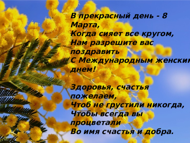 В прекрасный день - 8 марта, Когда сияет все кругом, Нам разрешите вас поздравить С Международным женским днем! Здоровья, счастья пожелаем, Чтоб не грустили никогда, Чтобы всегда вы процветали Во имя счастья и добра. В прекрасный день - 8 Марта, Когда сияет все кругом, Нам разрешите вас поздравить С Международным женским днем!  Здоровья, счастья пожелаем, Чтоб не грустили никогда, Чтобы всегда вы процветали Во имя счастья и добра. 