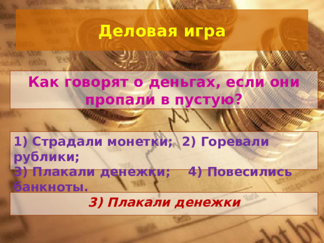 Деловая игра Как говорят о деньгах, если они пропали в пустую? 1) Страдали монетки; 2) Горевали рублики; 3) Плакали денежки; 4) Повесились банкноты.   3) Плакали денежки 
