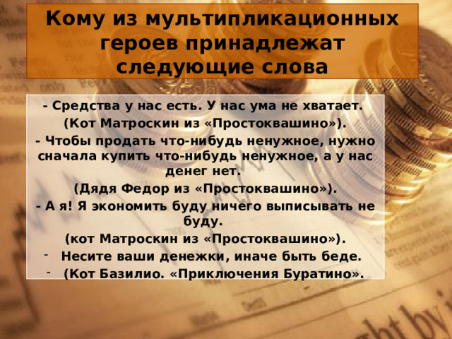 Кому из мультипликационных героев принадлежат следующие слова - Средства у нас есть. У нас ума не хватает. (Кот Матроскин из «Простоквашино»). - Чтобы продать что-нибудь ненужное, нужно сначала купить что-нибудь ненужное, а у нас денег нет. (Дядя Федор из «Простоквашино»). - А я! Я экономить буду ничего выписывать не буду.  (кот Матроскин из «Простоквашино»). Несите ваши денежки, иначе быть беде. (Кот Базилио. «Приключения Буратино». 