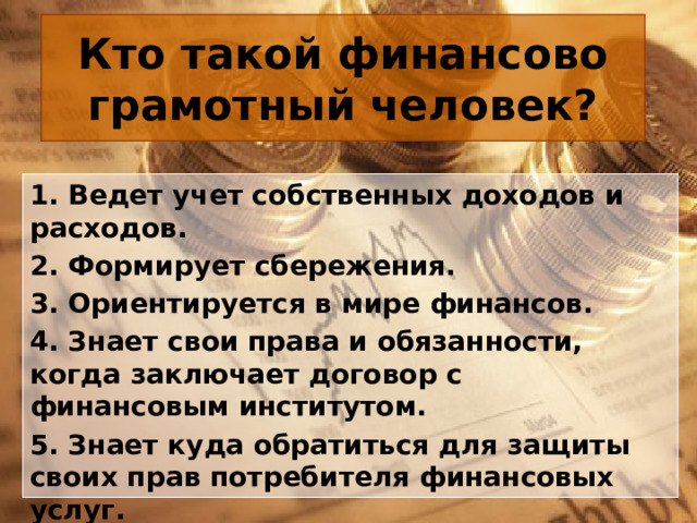 Кто такой финансово грамотный человек? 1. Ведет учет собственных доходов и расходов. 2. Формирует сбережения. 3. Ориентируется в мире финансов. 4. Знает свои права и обязанности, когда заключает договор с финансовым институтом. 5. Знает куда обратиться для защиты своих прав потребителя финансовых услуг. 