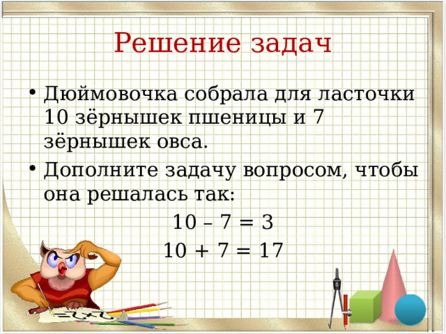 Решение задач Дюймовочка собрала для ласточки 10 зёрнышек пшеницы и 7 зёрнышек овса. Дополните задачу вопросом, чтобы она решалась так: 10 – 7 = 3 10 + 7 = 17  