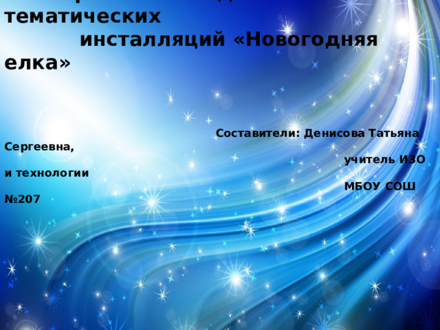  Проект по созданию тематических  инсталляций «Новогодняя елка»  Составители: Денисова Татьяна Сергеевна,  учитель ИЗО и технологии  МБОУ СОШ №207 