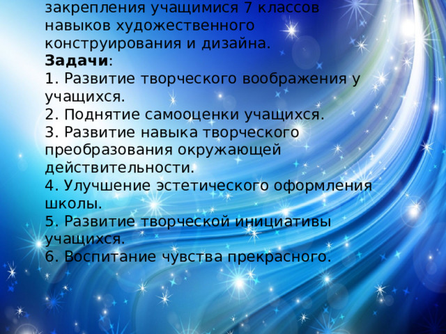Цель проекта : создание условий для закрепления учащимися 7 классов навыков художественного конструирования и дизайна. Задачи : 1. Развитие творческого воображения у учащихся. 2. Поднятие самооценки учащихся. 3. Развитие навыка творческого преобразования окружающей действительности. 4. Улучшение эстетического оформления школы. 5. Развитие творческой инициативы учащихся. 6. Воспитание чувства прекрасного. 