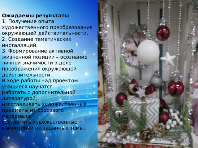 Ожидаемы результаты 1. Получение опыта художественного преобразования окружающей действительности. 2. Создание тематических инсталляций. 3. Формирование активной жизненной позиции – осознание личной значимости в деле преображения окружающей действительности. В ходе работы над проектом учащиеся научатся: работать с дополнительной литературой; изготавливать художественные предметы из бросового материала; составлять художественные композиции на заданные темы.  