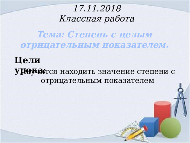 17.11.2018  Классная работа Тема: Степень с целым отрицательным показателем.   Цели урока: Научится находить значение степени с отрицательным показателем  