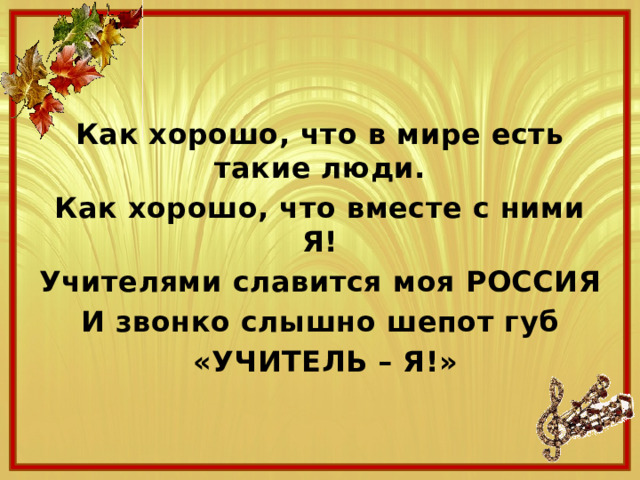 Как хорошо, что в мире есть такие люди. Как хорошо, что вместе с ними Я! Учителями славится моя РОССИЯ И звонко слышно шепот губ  «УЧИТЕЛЬ – Я!» 