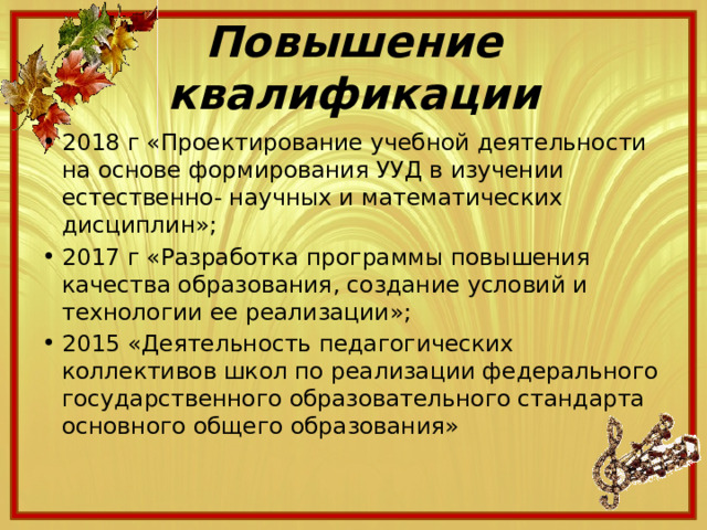Повышение квалификации 2018 г «Проектирование учебной деятельности на основе формирования УУД в изучении естественно- научных и математических дисциплин»; 2017 г «Разработка программы повышения качества образования, создание условий и технологии ее реализации»; 2015 «Деятельность педагогических коллективов школ по реализации федерального государственного образовательного стандарта основного общего образования» 