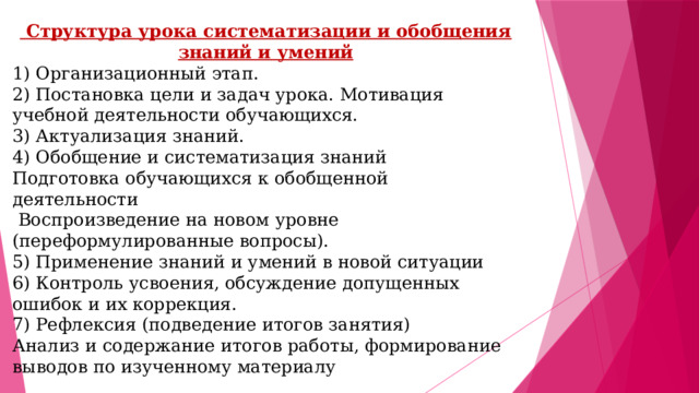 Структура урока систематизации и обобщения знаний и умений 1) Организационный этап. 2) Постановка цели и задач урока. Мотивация учебной деятельности обучающихся. 3) Актуализация знаний. 4) Обобщение и систематизация знаний Подготовка обучающихся к обобщенной деятельности   Воспроизведение на новом уровне (переформулированные вопросы). 5) Применение знаний и умений в новой ситуации 6) Контроль усвоения, обсуждение допущенных ошибок и их коррекция. 7) Рефлексия (подведение итогов занятия) Анализ и содержание итогов работы, формирование выводов по изученному материалу 