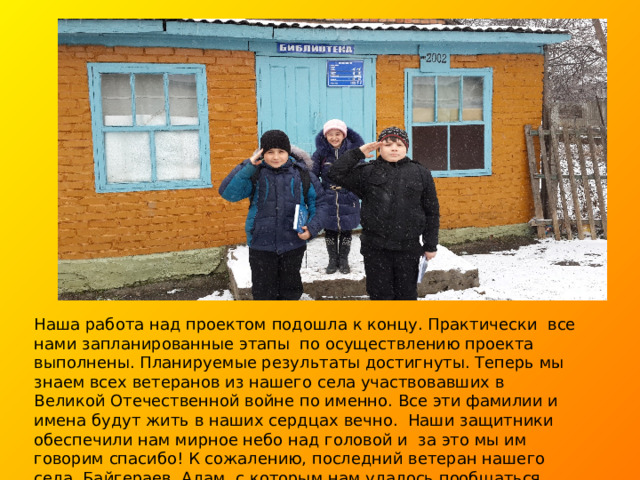 Наша работа над проектом подошла к концу. Практически все нами запланированные этапы по осуществлению проекта выполнены. Планируемые результаты достигнуты. Теперь мы знаем всех ветеранов из нашего села участвовавших в Великой Отечественной войне по именно. Все эти фамилии и имена будут жить в наших сердцах вечно. Наши защитники обеспечили нам мирное небо над головой и за это мы им говорим спасибо! К сожалению, последний ветеран нашего села, Байгераев Адам, с которым нам удалось пообщаться, недавно ушел из жизни. И эти строки мы посвящаем ему.  