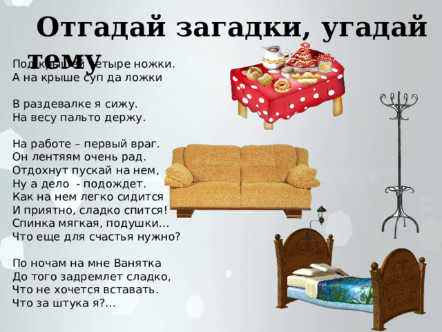  Отгадай загадки, угадай тему Под крышей четыре ножки. А на крыше суп да ложки В раздевалке я сижу. На весу пальто держу. На работе – первый враг. Он лентяям очень рад. Отдохнут пускай на нем, Ну а дело - подождет. Как на нем легко сидится И приятно, сладко спится! Спинка мягкая, подушки… Что еще для счастья нужно? По ночам на мне Ванятка До того задремлет сладко, Что не хочется вставать. Что за штука я?... . 