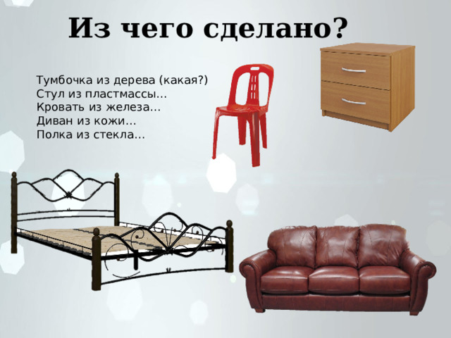 Из чего сделано? Тумбочка из дерева (какая?) Стул из пластмассы… Кровать из железа… Диван из кожи… Полка из стекла… 