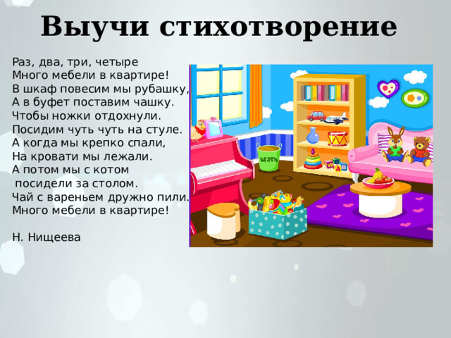 Выучи стихотворение Раз, два, три, четыре Много мебели в квартире! В шкаф повесим мы рубашку, А в буфет поставим чашку. Чтобы ножки отдохнули. Посидим чуть чуть на стуле. А когда мы крепко спали, На кровати мы лежали. А потом мы с котом  посидели за столом. Чай с вареньем дружно пили. Много мебели в квартире! Н. Нищеева 