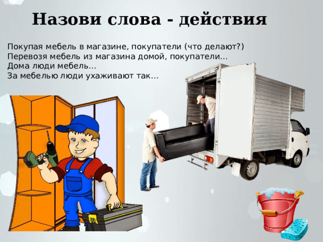 Назови слова - действия Покупая мебель в магазине, покупатели (что делают?) Перевозя мебель из магазина домой, покупатели… Дома люди мебель… За мебелью люди ухаживают так… 