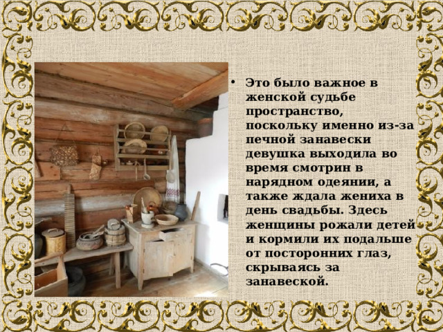 Это было важное в женской судьбе пространство, поскольку именно из-за печной занавески девушка выходила во время смотрин в нарядном одеянии, а также ждала жениха в день свадьбы. Здесь женщины рожали детей и кормили их подальше от посторонних глаз, скрываясь за занавеской.  