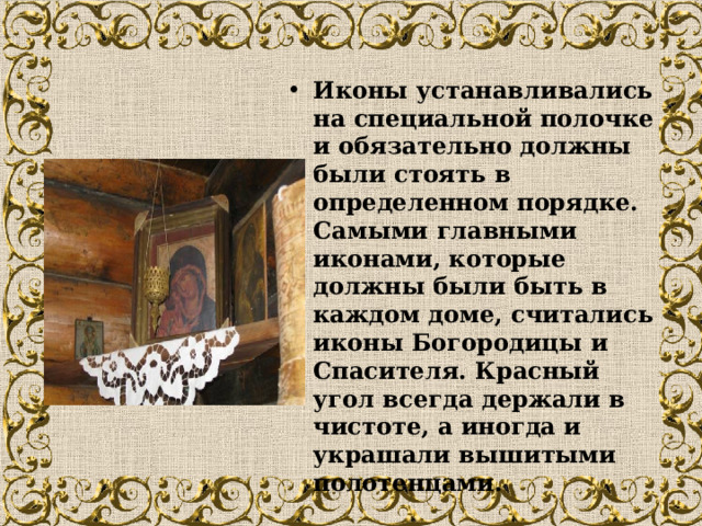 Иконы устанавливались на специальной полочке и обязательно должны были стоять в определенном порядке. Самыми главными иконами, которые должны были быть в каждом доме, считались иконы Богородицы и Спасителя. Красный угол всегда держали в чистоте, а иногда и украшали вышитыми полотенцами.    
