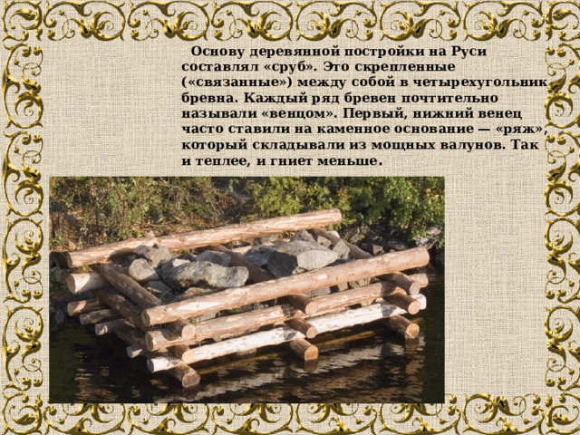  Основу деревянной постройки на Руси составлял «сруб». Это скрепленные («связанные») между собой в четырехугольник бревна. Каждый ряд бревен почтительно называли «венцом». Первый, нижний венец часто ставили на каменное основание — «ряж», который складывали из мощных валунов. Так и теплее, и гниет меньше . 