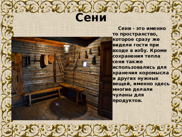Сени  Сени - это именно то пространство, которое сразу же видели гости при входе в избу. Кроме сохранения тепла сени также использовались для хранения коромысла и других нужных вещей, именно здесь многие делали чуланы для продуктов.  