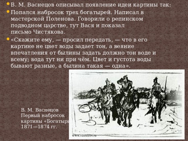 В. М. Васнецов описывал появление идеи картины так: Попался набросок трех богатырей. Написал в мастерской Поленова. Говорили о репинском подводном царстве, тут Вася и показал письмо Чистякова. «Скажите ему, — просил передать, — что в его картине не цвет воды задает тон, а веяние впечатления от былины задать должно тон воде и всему; вода тут ни при чём. Цвет и густота воды бывают разные, а былина такая — одна». В. М. Васнецов Первый набросок картины «Богатыри», 1871—1874 гг. 