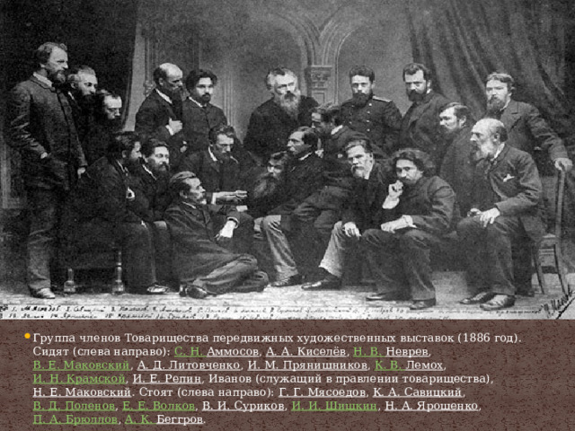 Группа членов Товарищества передвижных художественных выставок (1886 год). Сидят (слева направо):  С. Н.  Аммосов ,  А. А. Киселёв ,  Н. В.  Неврев ,  В. Е. Маковский ,  А. Д. Литовченко ,  И. М. Прянишников ,  К. В.  Лемох ,  И. Н. Крамской ,  И. Е. Репин , Иванов (служащий в правлении товарищества),  Н. Е. Маковский . Стоят (слева направо):  Г. Г. Мясоедов ,  К. А. Савицкий ,  В. Д. Поленов ,  Е. Е. Волков ,  В. И. Суриков ,  И. И. Шишкин ,  Н. А. Ярошенко ,  П. А. Брюллов ,  А. К.  Беггров . 