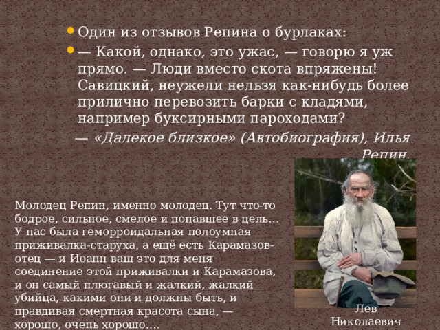 Один из отзывов Репина о бурлаках: — Какой, однако, это ужас, — говорю я уж прямо. — Люди вместо скота впряжены! Савицкий, неужели нельзя как-нибудь более прилично перевозить барки с кладями, например буксирными пароходами? —  «Далекое близкое» (Автобиография), Илья Репин. Молодец Репин, именно молодец. Тут что-то бодрое, сильное, смелое и попавшее в цель… У нас была геморроидальная полоумная приживалка-старуха, а ещё есть Карамазов-отец — и Иоанн ваш это для меня соединение этой приживалки и Карамазова, и он самый плюгавый и жалкий, жалкий убийца, какими они и должны быть, и правдивая смертная красота сына, — хорошо, очень хорошо…. —  Л. Н. Толстой Лев Николаевич Толстой 