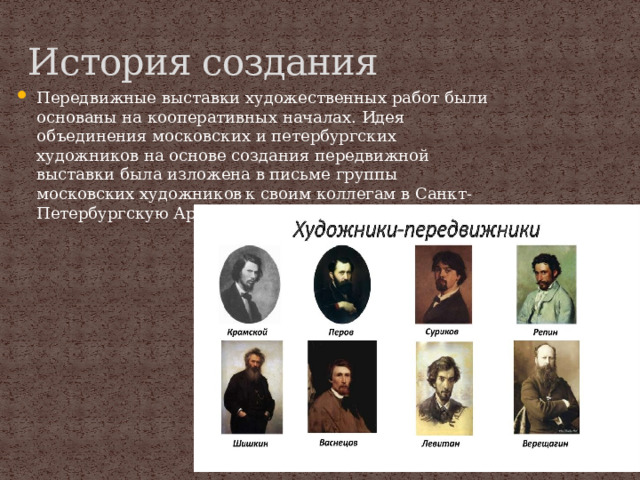 История создания Передвижные выставки художественных работ были основаны на кооперативных началах. Идея объединения московских и петербургских художников на основе создания передвижной выставки была изложена в письме группы московских художников  к своим коллегам в Санкт-Петербургскую Артель 