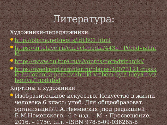 Литература: Художники-передвижники: http://obshe.net/posts/id1801.html https://artchive.ru/encyclopedia/4430~Peredvizhniki https://www.culture.ru/s/vopros/peredvizhniki/ https://weekend.rambler.ru/places/40073121-russkie-hudozhniki-peredvizhniki-v-chem-byla-ideya-dvizheniya/?updated Картины и художники: Изобразительное искусство. Искусство в жизни человека.6 класс: учеб. Для общеобразоват. организаций/Л.А.Неменская ;под редакцией Б.М.Неменского.- 6-е изд. – М. : Просвещение, 2016. – 175с. :ил. –ISBN 978-5-09-036265-8 