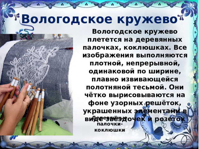 Вологодское кружево Вологодское кружево плетется на деревянных палочках, коклюшках. Все изображения выполняются плотной, непрерывной, одинаковой по ширине, плавно извивающейся полотняной тесьмой. Они чётко вырисовываются на фоне узорных решёток, украшенных элементами в виде звёздочек и розеток   Деревянные палочки-коклюшки 