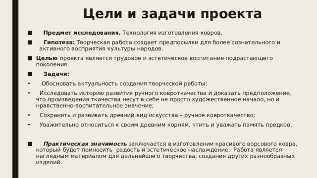 Цели и задачи проекта       Предмет исследования.  Технология изготовления ковров.      Гипотеза:  Творческая работа создает предпосылки для более сознательного и   активного восприятия культуры народов. Целью проекта является трудовое и эстетическое воспитание подрастающего поколения      Задачи: •      Обосновать актуальность создания творческой работы; •     Исследовать историю развития ручного ковроткачества и доказать предположение, что произведения ткачества несут в себе не просто художественное начало, но и нравственно-воспитательное значение; •     Сохранять и развивать древний вид искусства – ручное ковроткачество; •     Уважительно относиться к своим древним корням, чтить и уважать память предков.      Практическая значимость  заключается в изготовлении красивого ворсового ковра, который будет приносить  радость и эстетическое наслаждение.  Работа является  наглядным материалом для дальнейшего творчества, создания других разнообразных изделий. 