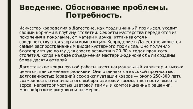 Введение. Обоснование проблемы. Потребность. Искусство ковроделия в Дагестане, как традиционный промысел, уходит своими корнями в глубину столетий. Секреты мастерства передаются из поколения в поколение, от матери к дочке, оттачиваются и совершенствуются узоры и композиции. Ковроделие в Дагестане является самым распространённым видом кустарного промысла. Оно получило благоприятную почву для своего развития в 20-30-х годах прошлого столетия, когда на базе объединения мастериц-одиночек были созданы более десяти артелей. Дагестанские ковры ручной работы носят национальный характер и высоко ценятся, как семейные реликвии. Они отличаются высокой прочностью, долговечностью (средний срок эксплуатации ковров — около 250-300 лет), возможностью изначального выбора цветовой гаммы, плотности, высоты ворса, неповторимостью цветовой гаммы и композиционных решений, многообразием рисунков и размеров. 