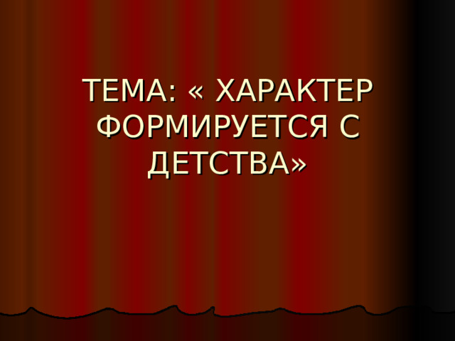ТЕМА: « ХАРАКТЕР ФОРМИРУЕТСЯ С ДЕТСТВА» 