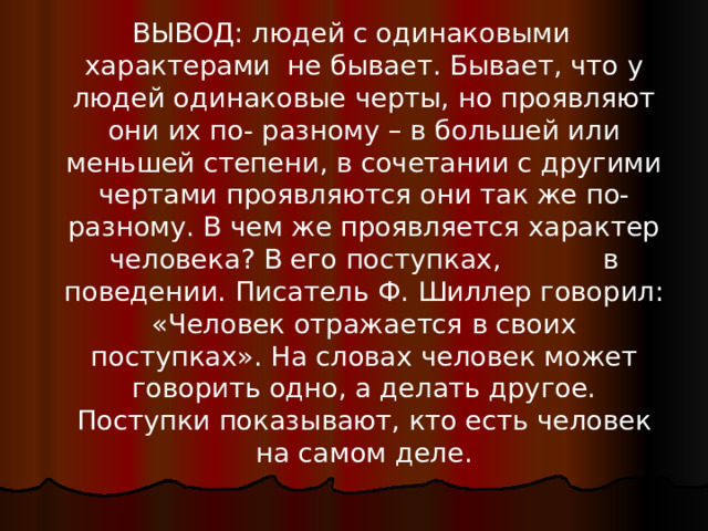 ВЫВОД: людей с одинаковыми характерами не бывает. Бывает, что у людей одинаковые черты, но проявляют они их по- разному – в большей или меньшей степени, в сочетании с другими чертами проявляются они так же по-разному. В чем же проявляется характер человека? В его поступках, в поведении. Писатель Ф. Шиллер говорил: «Человек отражается в своих поступках». На словах человек может говорить одно, а делать другое. Поступки показывают, кто есть человек на самом деле.   