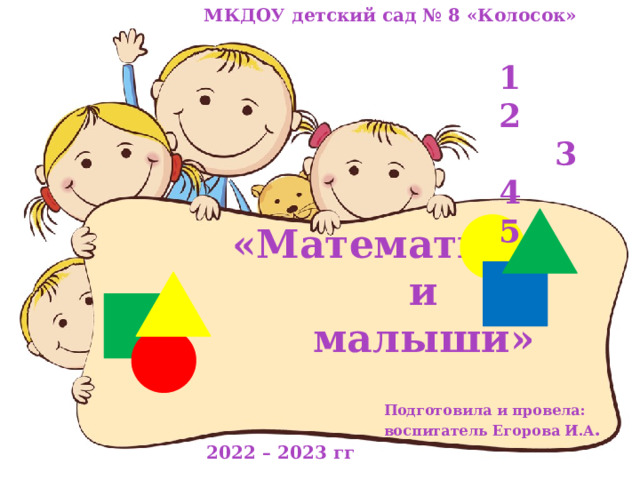  МКДОУ детский сад № 8 «Колосок»            «Математика  и  малыши»  1 2  3 4 5 Подготовила и провела:  воспитатель Егорова И.А . 2022 – 2023 гг 