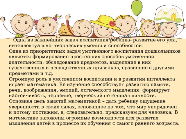  Одна из важнейших задач воспитания ребенка- развитие его ума, интеллектуально- творческих умений и способностей. Одна из приоритетных задач умственного воспитания дошкольников является формирование простейших способов умственной деятельности: обследование предметов, выделение в них существенных и несущественных признаков, сравнение с другими предметами и т.д. Огромную роль в умственном воспитании и в развитии интеллекта играет математика. Ее изучение способствует развитию памяти, речи, воображения, эмоций, логического мышления; формирует настойчивость, терпение, творческий потенциал личности. Основная цель занятий математикой – дать ребенку ощущение уверенности в своих силах, основанное на том, что мир упорядочен и потому постижим, а, следовательно, предсказуем для человека. В математике заложены огромные возможности для развития мышления детей в процессе их обучения с самого раннего возраста.   