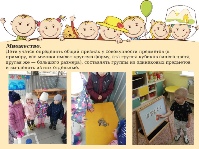Множество.  Дети учатся определять общий признак у совокупности предметов (к примеру, все мячики имеют круглую форму, эта группа кубиков синего цвета, другая же — большого размера), составлять группы из одинаковых предметов и вычленять из них отдельные. 