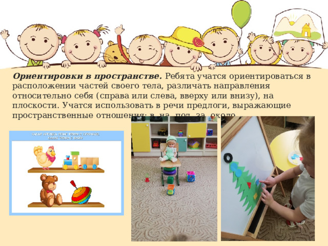 Ориентировки в пространстве. Ребята учатся ориентироваться в расположении частей своего тела, различать направления относительно себя (справа или слева, вверху или внизу), на плоскости. Учатся использовать в речи предлоги, выражающие пространственные отношения: в, на, под, за, около.   