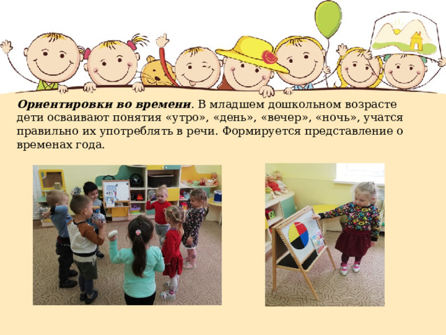 Ориентировки во времени . В младшем дошкольном возрасте дети осваивают понятия «утро», «день», «вечер», «ночь», учатся правильно их употреблять в речи. Формируется представление о временах года.   