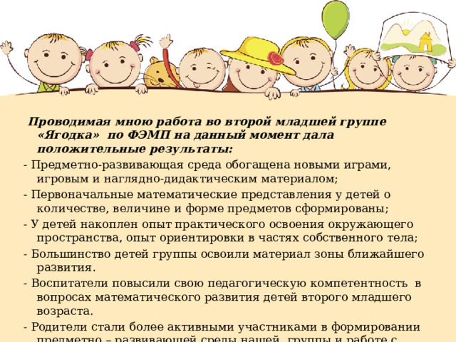   Проводимая мною работа во второй младшей группе «Ягодка» по ФЭМП на данный момент дала положительные результаты: - Предметно-развивающая среда обогащена новыми играми, игровым и наглядно-дидактическим материалом; - Первоначальные математические представления у детей о количестве, величине и форме предметов сформированы; - У детей накоплен опыт практического освоения окружающего пространства, опыт ориентировки в частях собственного тела; - Большинство детей группы освоили материал зоны ближайшего развития. - Воспитатели повысили свою педагогическую компетентность в вопросах математического развития детей второго младшего возраста. - Родители стали более активными участниками в формировании предметно – развивающей среды нашей группы и работе с детьми дома.  