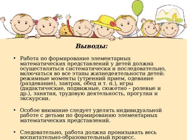 Выводы: Работа по формирование элементарных математических представлений у детей должна осуществляться систематически и последовательно, включаться во все этапы жизнедеятельности детей: режимные моменты (утренний прием, одевание (раздевание), завтрак, обед и т. п.), игры (дидактические, подвижные, сюжетно – ролевые и др.), занятия, трудовую деятельность, прогулки и экскурсии. Особое внимание следует уделять индивидуальной работе с детьми по формированию элементарных математических представлений. Следовательно, работа должна пронизывать весь воспитательно-образовательный процесс. 