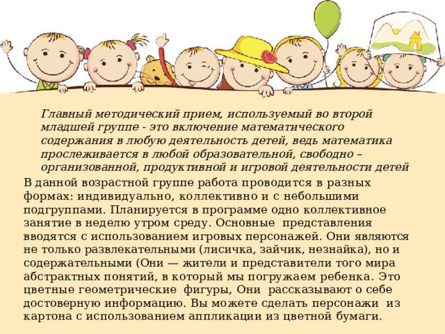 Главный методический прием, используемый во второй младшей группе - это включение математического содержания в любую деятельность детей, ведь математика прослеживается в любой образовательной, свободно – организованной, продуктивной и игровой деятельности детей В данной возрастной группе работа проводится в разных формах: индивидуально, коллективно и с небольшими подгруппами. Планируется в программе одно коллективное занятие в неделю утром среду. Основные представления вводятся с использованием игровых персонажей. Они являются не только развлекательными (лисичка, зайчик, незнайка), но и содержательными (Они — жители и представители того мира абстрактных понятий, в который мы погружа ем ребенка. Это цветные геометрические фигуры, Они рассказывают о себе достоверную информацию. Вы можете сделать персонажи из картона с использова нием аппликации из цветной бумаги. 