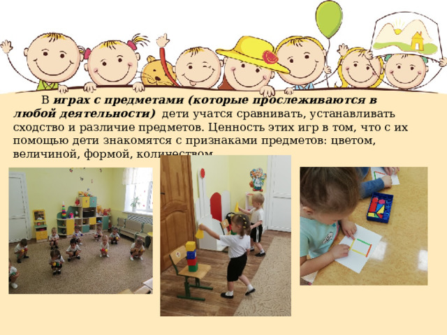  В играх с предметами (которые прослеживаются в любой деятельности) дети учатся сравнивать, устанавливать сходство и различие предметов. Ценность этих игр в том, что с их помощью дети знакомятся с признаками предметов: цветом, величиной, формой, количеством 