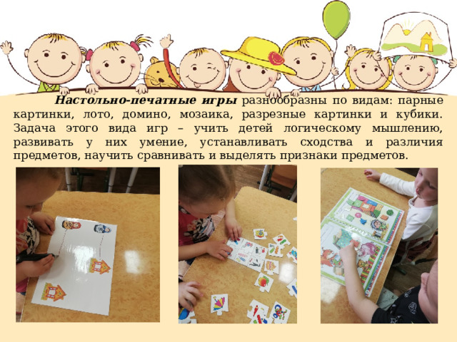  Настольно-печатные игры разнообразны по видам: парные картинки, лото, домино, мозаика, разрезные картинки и кубики. Задача этого вида игр – учить детей логическому мышлению, развивать у них умение, устанавливать сходства и различия предметов, научить сравнивать и выделять признаки предметов. 