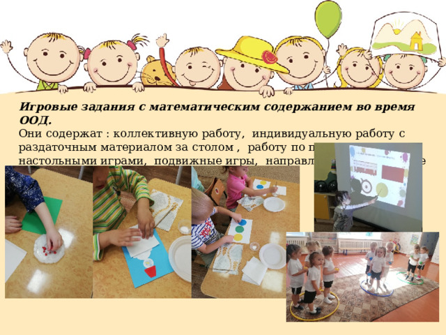 Игровые задания с математическим содержанием во время ООД.  Они содержат : коллективную работу, индивидуальную работу с раздаточным материалом за столом , работу по подгруппам с настольными играми, подвижные игры, направленные на развитие ОРУ. 