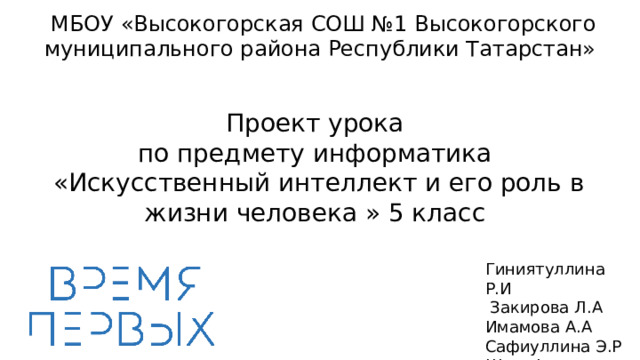 МБОУ «Высокогорская СОШ №1 Высокогорского муниципального района Республики Татарстан» Проект урока  по предмету информатика  «Искусственный интеллект и его роль в жизни человека » 5 класс   Гиниятуллина Р.И  Закирова Л.А Имамова А.А Сафиуллина Э.Р Шарафутдинова А. Л. 