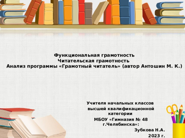  Функциональная грамотность  Читательская грамотность  Анализ программы «Грамотный читатель» (автор Антошин М. К.) Учителя начальных классов высшей квалификационной категории МБОУ «Гимназия № 48 г.Челябинска»: Зубкова Н.А.  2023 г. 