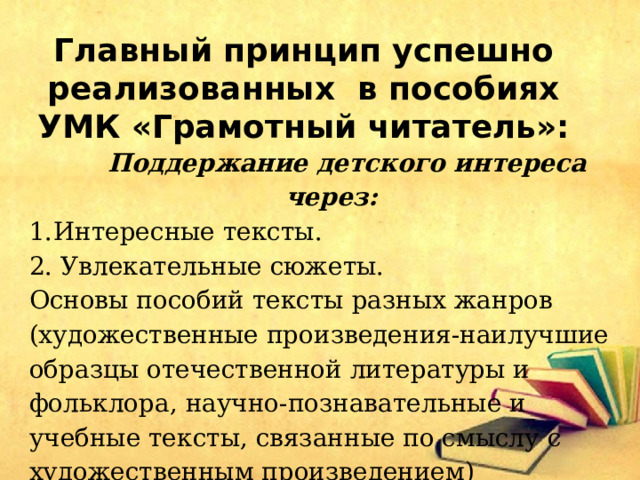 Главный принцип успешно реализованных в пособиях УМК «Грамотный читатель»:  Поддержание детского интереса через: Интересные тексты. 2. Увлекательные сюжеты. Основы пособий тексты разных жанров (художественные произведения-наилучшие образцы отечественной литературы и фольклора, научно-познавательные и учебные тексты, связанные по смыслу с художественным произведением) 