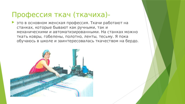 Профессия ткач (ткачиха)- это в основном женская профессия. Ткачи работают на станках, которые бывают как ручными, так и механическими и автоматизированными. На станках можно ткать ковры, гобелены, полотно, ленты, тесьму. Я пока обучаюсь в школе и заинтересовалась ткачеством на бердо. 